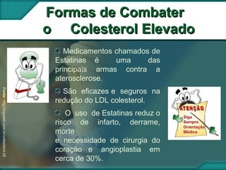 Medicamentos chamados de
Estatinas é uma das
principais armas contra a
aterosclerose.
São eficazes e seguros na
redução do LDL colesterol.
O uso de Estatinas reduz o
risco de infarto, derrame,
morte
e necessidade de cirurgia do
coração e angioplastia em
cerca de 30%.
Formas de CombaterFormas de Combater
o Colesterol Elevadoo Colesterol Elevado
Fonte:http://oqueeh.com.br/colesterol-ldl
 