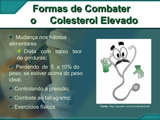 Mudança nos hábitos
alimentares
Dieta com baixo teor
de gorduras;
Perdendo de 5 a 10% do
peso, se estiver acima do peso
ideal;
Controlando a pressão;
Combate ao tabagismo;
Exercícios físicos .
Formas de CombaterFormas de Combater
o Colesterol Elevadoo Colesterol Elevado
Fonte: http://oqueeh.com.br/colesterol-ldl
 