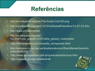 Referências
http://en.wikipedia.org/wiki/File:Acetyl-CoA-2D.png
http://pt.wikipedia.org/wiki/L%C3%ADpido#Classifica.C3.A7.C3.A3o
http://www.jornallivre.com
http://pt.wikipedia.org/wiki/
%C3%81cido_graxo#.C3.81cidos_graxos_insaturados
http://folhasdeoliva.com.br/azeite_enriquecido.html
http://recursos.cnice.mec.es/biosfera/alumno/2bachillerato/biomol/c
ontenidos9.htm
http://www.alunosonline.com.br/quimica/barbituricos.html
http://oqueeh.com.br/colesterol-ldl
 