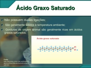 Não possuem duplas ligações;
São geralmente sólidos à temperatura ambiente;
Gorduras de origem animal são geralmente ricas em ácidos
graxos saturados.
Fonte:
http://recursos.cnice.mec.es/biosfera/
alumno/2bachillerato/biomol/contenid
os9.htm
Ácido Graxo SaturadoÁcido Graxo Saturado
 