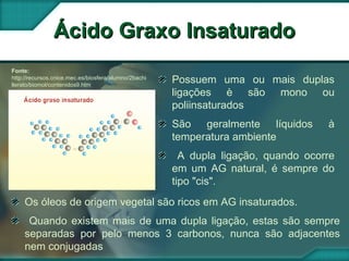 Fonte:
http://recursos.cnice.mec.es/biosfera/alumno/2bachi
llerato/biomol/contenidos9.htm
Ácido Graxo InsaturadoÁcido Graxo Insaturado
Possuem uma ou mais duplas
ligações è são mono ou
poliinsaturados
São geralmente líquidos à
temperatura ambiente
A dupla ligação, quando ocorre
em um AG natural, é sempre do
tipo "cis".
Os óleos de origem vegetal são ricos em AG insaturados.
Quando existem mais de uma dupla ligação, estas são sempre
separadas por pelo menos 3 carbonos, nunca são adjacentes
nem conjugadas
 