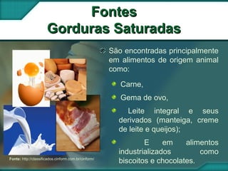 Fonte: http://classificados.cinform.com.br/cinform/
FontesFontes
Gorduras SaturadasGorduras Saturadas
São encontradas principalmente
em alimentos de origem animal
como:
Carne,
Gema de ovo,
Leite integral e seus
derivados (manteiga, creme
de leite e queijos);
E em alimentos
industrializados como
biscoitos e chocolates.
 