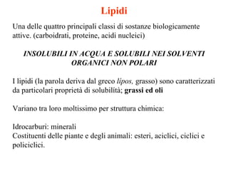 Lipidi Una delle quattro principali classi di sostanze biologicamente attive. (carboidrati, proteine, acidi nucleici) INSOLUBILI IN ACQUA E SOLUBILI NEI   SOLVENTI ORGANICI NON POLARI I lipidi (la parola deriva dal greco  lípos,  grasso) sono caratterizzati da particolari proprietà di solubilítà;  grassi ed oli Variano tra loro moltissimo per struttura chimica:  Idrocarburi: minerali Costituenti delle piante e degli animali: esteri, aciclici, ciclici e policiclici.  