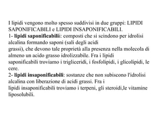 I lipidi vengono molto spesso suddivisi in due gruppi: LIPIDI SAPONIFICABILI e LIPIDI INSAPONIFICABILI. 1-  lipidi saponificabili i: composti che si scindono per idrolisi alcalina formando saponi (sali degli acidi grassi), che devono tale proprietà alla presenza nella molecola di almeno un acido grasso idrolizzabile. Fra i lipidi saponificabili troviamo i trigliceridi, i fosfolipidi, i glicolipidi, le cere. 2-  lipidi insaponificabili : sostanze che non subiscono l'idrolisi alcalina con liberazione di acidi grassi. Fra i lipidi insaponificabili troviamo i terpeni, gli steroidi,le vitamine liposolubili. 