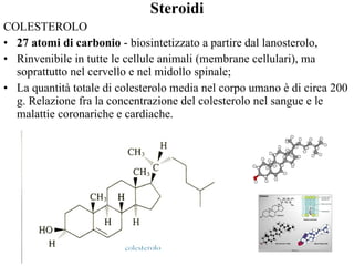 Steroidi COLESTEROLO  27 atomi di carbonio  - biosintetizzato a partire dal lanosterolo,  Rinvenibile in tutte le cellule animali (membrane cellulari), ma  soprattutto nel cervello e nel midollo spinale;  La quantità totale di colesterolo media nel corpo umano è di circa 200 g. Relazione fra la concentrazione del colesterolo nel sangue e le malattie coronariche e cardiache. 