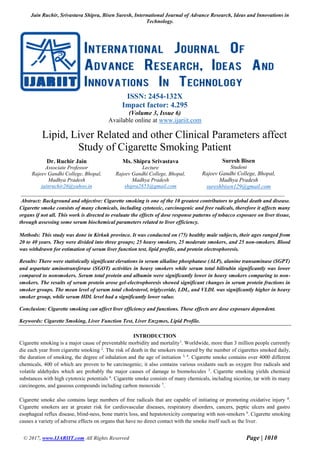 Jain Ruchir, Srivastava Shipra, Bisen Suresh, International Journal of Advance Research, Ideas and Innovations in
Technology.
© 2017, www.IJARIIT.com All Rights Reserved Page | 1010
ISSN: 2454-132X
Impact factor: 4.295
(Volume 3, Issue 6)
Available online at www.ijariit.com
Lipid, Liver Related and other Clinical Parameters affect
Study of Cigarette Smoking Patient
Dr. Ruchir Jain
Associate Professor
Rajeev Gandhi College, Bhopal,
Madhya Pradesh
jainruchir26@yahoo.in
Ms. Shipra Srivastava
Lecture
Rajeev Gandhi College, Bhopal,
Madhya Pradesh
shipra2853@gmail.com
Suresh Bisen
Student
Rajeev Gandhi College, Bhopal,
Madhya Pradesh
sureshbisen129@gmail.com
Abstract: Background and objective: Cigarette smoking is one of the 10 greatest contributors to global death and disease.
Cigarette smoke consists of many chemicals, including cytotoxic, carcinogenic and free radicals, therefore it affects many
organs if not all. This work is directed to evaluate the effects of dose response patterns of tobacco exposure on liver tissue,
through assessing some serum biochemical parameters related to liver efficiency.
Methods: This study was done in Kirkuk province. It was conducted on (75) healthy male subjects, their ages ranged from
20 to 40 years. They were divided into three groups; 25 heavy smokers, 25 moderate smokers, and 25 non-smokers. Blood
was withdrawn for estimation of serum liver function test, lipid profile, and protein electrophoresis.
Results: There were statistically significant elevations in serum alkaline phosphatase (ALP), alanine transaminase (SGPT)
and aspartate aminotransferase (SGOT) activities in heavy smokers while serum total bilirubin significantly was lower
compared to nonsmokers. Serum total protein and albumin were significantly lower in heavy smokers comparing to non-
smokers. The results of serum protein arose gel-electrophoresis showed significant changes in serum protein fractions in
smoker groups. The mean level of serum total cholesterol, triglyceride, LDL, and VLDL was significantly higher in heavy
smoker group, while serum HDL level had a significantly lower value.
Conclusion: Cigarette smoking can affect liver efficiency and functions. These effects are dose exposure dependent.
Keywords: Cigarette Smoking, Liver Function Test, Liver Enzymes, Lipid Profile.
INTRODUCTION
Cigarette smoking is a major cause of preventable morbidity and mortality1
. Worldwide, more than 3 million people currently
die each year from cigarette smoking 2
. The risk of death in the smokers measured by the number of cigarettes smoked daily,
the duration of smoking, the degree of inhalation and the age of initiation 3, 4
. Cigarette smoke contains over 4000 different
chemicals, 400 of which are proven to be carcinogenic; it also contains various oxidants such as oxygen free radicals and
volatile aldehydes which are probably the major causes of damage to biomolecules 5
. Cigarette smoking yields chemical
substances with high cytotoxic potentials 6
. Cigarette smoke consists of many chemicals, including nicotine, tar with its many
carcinogens, and gaseous compounds including carbon monoxide 7
.
Cigarette smoke also contains large numbers of free radicals that are capable of initiating or promoting oxidative injury 8
.
Cigarette smokers are at greater risk for cardiovascular diseases, respiratory disorders, cancers, peptic ulcers and gastro
esophageal reflux disease, blind-ness, bone matrix loss, and hepatotoxicity comparing with non-smokers 9
. Cigarette smoking
causes a variety of adverse effects on organs that have no direct contact with the smoke itself such as the liver.
 