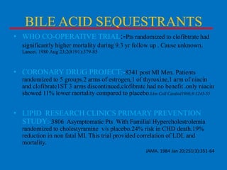 BILE ACID SEQUESTRANTS
• WHO CO-OPERATIVE TRIAL:-Pts randomized to clofibtrate had
significantly higher mortality during 9.3 yr follow up . Cause unknown.
Lancet. 1980 Aug 23;2(8191):379-85

• CORONARY DRUG PROJECT:-8341 post MI Men. Patients
randomized to 5 groups.2 arms of estrogen,1 of thyroxine,1 arm of niacin
and clofibrate1ST 3 arms discontinued,clofibrate had no benefit .only niacin
showed 11% lower mortality compared to placebo.JAm Coll CardioI1986;8:1245-55

• LIPID RESEARCH CLINICS PRIMARY PREVENTION
STUDY:-3806 Asymptomatic Pts With Familial Hypercholestrolemia
randomized to cholestyramine v/s placebo.24% risk in CHD death.19%
reduction in non fatal MI. This trial provided correlation of LDL and
mortality.
JAMA. 1984 Jan 20;251(3):351-64

 