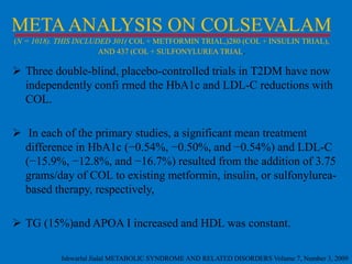 META ANALYSIS ON COLSEVALAM
(N = 1018). THIS INCLUDED 301( COL + METFORMIN TRIAL,)280 (COL + INSULIN TRIAL),
AND 437 (COL + SULFONYLUREA TRIAL.

 Three double-blind, placebo-controlled trials in T2DM have now
independently confi rmed the HbA1c and LDL-C reductions with
COL.
 In each of the primary studies, a significant mean treatment
difference in HbA1c (−0.54%, −0.50%, and −0.54%) and LDL-C
(−15.9%, −12.8%, and −16.7%) resulted from the addition of 3.75
grams/day of COL to existing metformin, insulin, or sulfonylureabased therapy, respectively,
 TG (15%)and APOA I increased and HDL was constant.
Ishwarlal Jialal METABOLIC SYNDROME AND RELATED DISORDERS Volume 7, Number 3, 2009

 