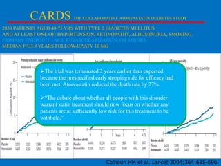 CARDS

THE COLLABORATIVE ATORVASTATIN DIABETES STUDY

2838 PATIENTS AGED 40-75 YRS WITH TYPE 2 DIABETES MELLITUS
AND AT LEAST ONE OF: HYPERTENSION, RETINOPATHY, ALBUMINURIA, SMOKING.
PRIMARY ENDPOINT: -ACS, REVASCULARIZATION, OR STROKE.
MEDIAN F/U3.9 YEARS FOLLOW-UP,ATV 10 MG

The trial was terminated 2 years earlier than expected
because the prespecified early stopping rule for efficacy had
been met. Atorvastatin reduced the death rate by 27%.
―The debate about whether all people with this disorder
warrant statin treatment should now focus on whether any
patients are at sufficiently low risk for this treatment to be
withheld.‖

Colhoun HM et al. Lancet 2004;364:685-696.

 