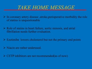 TAKE HOME MESSAGE
 In coronary artery disease ,stroke,perioperative morbidity the role
of statins is unquestionable
 Role of statins in heart failure, aortic stenosis, and atrial
fibrillation needs further evaluation.

 Ezetimibe lowers cholesterol but not the primary end points
 Niacin are rather underused.

 CETP inhibitors are not recommended(as of now)

 