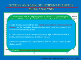 STATINS AND RISK OF INCIDENT DIABETES
META-ANALYSIS
13 statin trials with 91140 participants, of whom 4278 (2226 assigned
statins and 2052 assigned control treatment) developed diabetes during a
mean of 4 years.
Statin therapy is associated with a slightly increased risk of development of
Statin therapy was associated in absolute terms and when incident
diabetes, but the risk is low both with a 9% increased risk for compared with
diabetes (odds coronary events.
the reduction in ratio [OR] 1·09; 95% CI 1·02–1·17), with little
heterogeneity (I²=11%) between trials.

Clinical practice in patients with moderate or high cardiovascular risk or
Meta-regression showed that risk of development
existing cardiovascular disease should not change. of diabetes with
statins was highest in trials with older participants, but neither baseline
body-mass index nor change in difference between various statins
Analyses also showed no clear LDL-cholesterol concentrations in terms
accounted for
of diabetes risk.residual variation in risk.
Treatment of 255 (95% CI 150–852) patients with statins for 4 years
resulted in one extra case of diabetes.

Naveed Sattar et al Lancet 2010; 375: 735–42

 