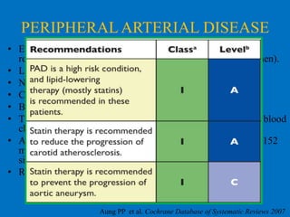 PERIPHERAL ARTERIAL DISEASE
• Eighteen randomised controlled trials were included in the
review, involving a total of 10,049 participants (78% were men).
• Lipid-lowering therapies improved walking distance.
• No mortality benefit.
• CardiovascularLEADER
MACE significantly decreased
PQRST
• Benefit only present with statins.
HPS
• The greatest evidence was with simvastatin in people with a blood
cholesterol level of at least 3.5 mmol/litre
ST THOMAS TRIAL
• An improvement in total walking distance (Mean Difference152
m) and pain-free walking distance (MD 89.76 m) but no
significant impact on ankle brachial index.(MD 0.04)
• Results on Disease progression are inconclusive

Aung PP et al. Cochrane Database of Systematic Reviews 2007

 