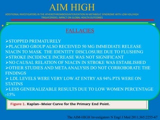 AIM HIGH
ADDITIONAL INVESTIGATORS IN THE ATHEROTHROMBOSISINTERVENTION IN METABOLIC SYNDROME WITH LOW HDL/HIGH
TRIGLYCERIDES: IMPACT ON GLOBAL HEALTH OUTCOMES

• 3414 participants with a history of CVD, LOW
FALLACIES
LDL<80 mg /dl low HDL-C(35 mg/dl), and high
TG(164 mg), all of them on simvastatin and
STOPPED PREMATURELY
ezetimibe were randomized to either niacin in
PLACEBO GROUP ALSO RECEIVED 50 MG IMMEDIATE RELEASE
gradually increasing doses DISCLOSURE DUE TO day
NIACIN TO MASK THE IDENTITY up to 2000 mg per FLUSHING
(n=1718) or placebo (n=1696).
STROKE INCIDENCE INCREASE WAS NOT SIGNIFICANT
•

NO CAUSAL RELATION OF NIACIN IN STROKE WAS ESTABLISHED
OTHER STUDIES AND META ANALYSIS DO NOT CORROBORATE THE
FINDINGS
 LDL LEVELS WERE VERY LOW AT ENTRY AS 94% PTS WERE ON
Of the participants, 515 were given a second
STATINS
LDL-cholesterol-lowering drug, ezetimibe , in order
LESS GENERALIZABLE RESULTS DUE TO LOW WOMEN PERCENTAGE
to maintain LDL-cholesterol levels at the target range
-15%
between 40 and 80 mg/dL.

The AIM-HIGH Investigators N Engl J Med 2011;365:2255-67

 
