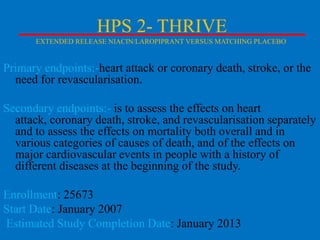HPS 2- THRIVE
EXTENDED RELEASE NIACIN/LAROPIPRANT VERSUS MATCHING PLACEBO

Primary endpoints:-heart attack or coronary death, stroke, or the
need for revascularisation.
Secondary endpoints:- is to assess the effects on heart
attack, coronary death, stroke, and revascularisation separately
and to assess the effects on mortality both overall and in
various categories of causes of death, and of the effects on
major cardiovascular events in people with a history of
different diseases at the beginning of the study.

Enrollment: 25673
Start Date: January 2007
Estimated Study Completion Date: January 2013

 