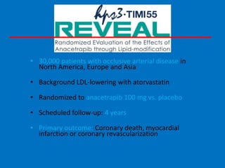 • 30,000 patients with occlusive arterial disease in
North America, Europe and Asia
• Background LDL-lowering with atorvastatin

• Randomized to anacetrapib 100 mg vs. placebo
• Scheduled follow-up: 4 years
• Primary outcome: Coronary death, myocardial
infarction or coronary revascularization

 