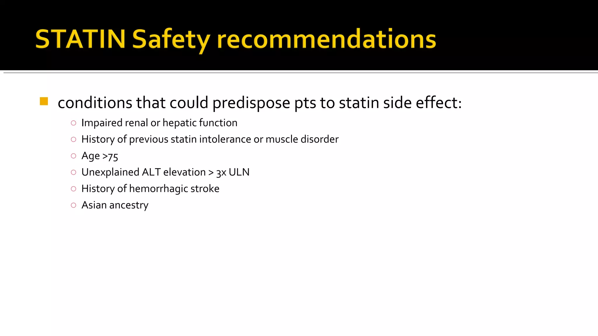  conditions that could predispose pts to statin side effect:
o Impaired renal or hepatic function
o History of previous statin intolerance or muscle disorder
o Age >75
o Unexplained ALT elevation > 3x ULN
o History of hemorrhagic stroke
o Asian ancestry
 