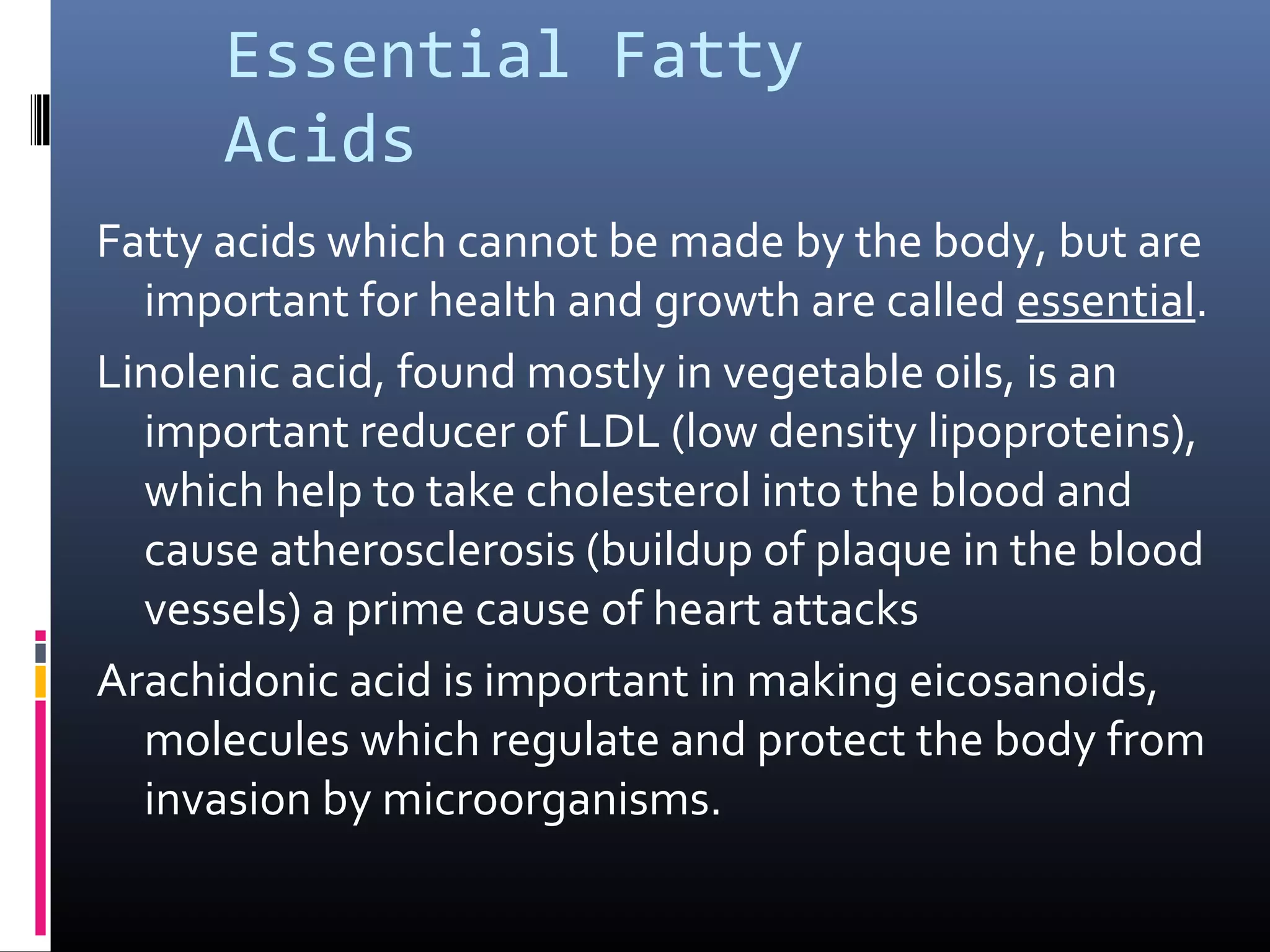 Essential Fatty
Acids
Fatty acids which cannot be made by the body, but are
important for health and growth are called essential.
Linolenic acid, found mostly in vegetable oils, is an
important reducer of LDL (low density lipoproteins),
which help to take cholesterol into the blood and
cause atherosclerosis (buildup of plaque in the blood
vessels) a prime cause of heart attacks
Arachidonic acid is important in making eicosanoids,
molecules which regulate and protect the body from
invasion by microorganisms.

 