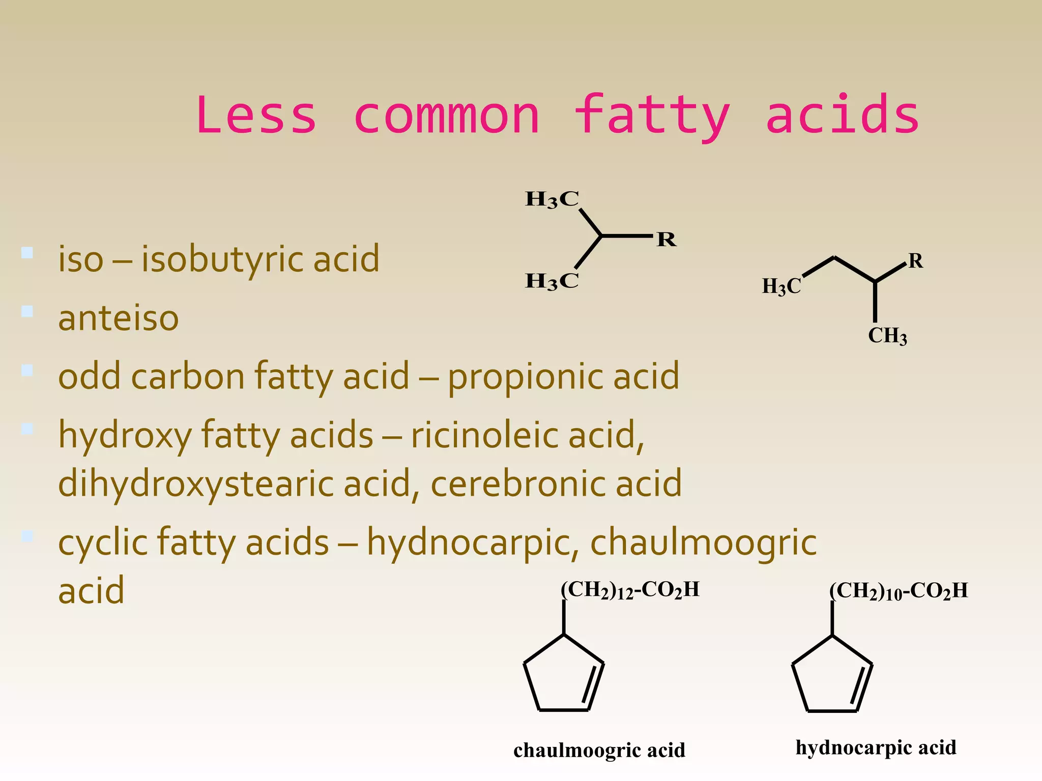 Less common fatty acids
H3 C

 iso – isobutyric acid
 anteiso

R
H3 C

R
H3C
CH3

 odd carbon fatty acid – propionic acid
 hydroxy fatty acids – ricinoleic acid,

dihydroxystearic acid, cerebronic acid
 cyclic fatty acids – hydnocarpic, chaulmoogric
(CH2)12-CO2H
(CH2)10-CO2H
acid

chaulmoogric acid

hydnocarpic acid

 