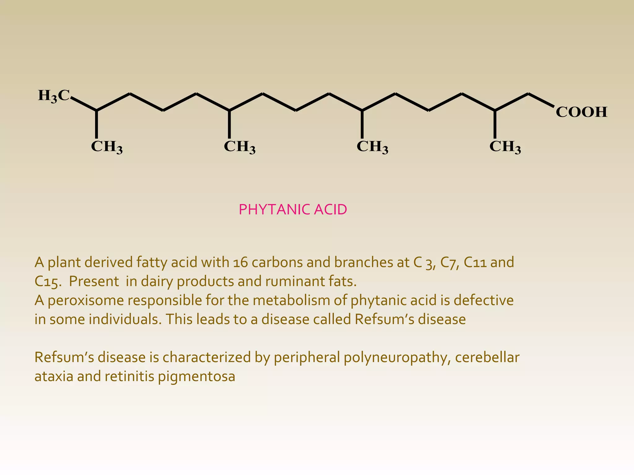 H3C

COOH
CH3

CH3

CH3

CH3

PHYTANIC ACID
A plant derived fatty acid with 16 carbons and branches at C 3, C7, C11 and
C15. Present in dairy products and ruminant fats.
A peroxisome responsible for the metabolism of phytanic acid is defective
in some individuals. This leads to a disease called Refsum’s disease
Refsum’s disease is characterized by peripheral polyneuropathy, cerebellar
ataxia and retinitis pigmentosa

 
