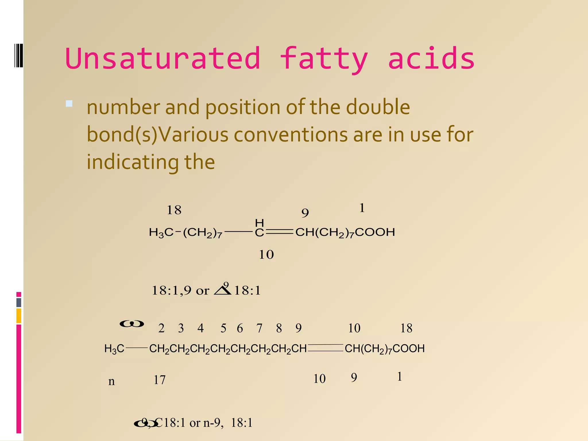 Unsaturated fatty acids
 number and position of the double

bond(s)Various conventions are in use for
indicating the
18
H3C (CH2)7

H
C

1

9

CH(CH2)7COOH

10
9
18:1,9 or ∆ 18:1

ω
H3C

n

2 3 4

5 6 7 8 9

10

CH2CH2CH2CH2CH2CH2CH2CH

17
ω
9, C18:1 or n-9, 18:1

18

CH(CH2)7COOH

10

9

1

 