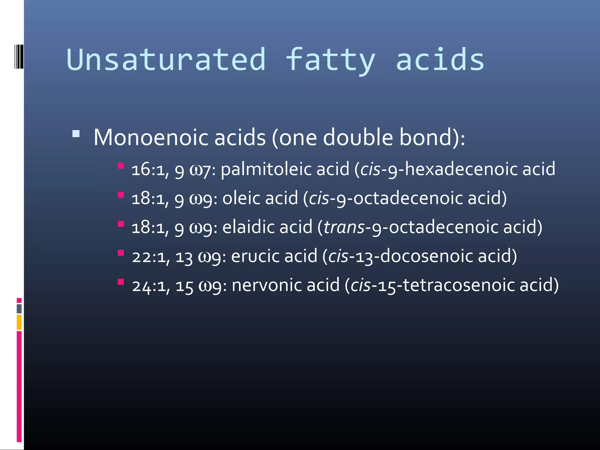 Unsaturated fatty acids
 Monoenoic acids (one double bond):
 16:1, 9 ω7: palmitoleic acid (cis-9-hexadecenoic acid
 18:1, 9 ω9: oleic acid (cis-9-octadecenoic acid)
 18:1, 9 ω9: elaidic acid (trans-9-octadecenoic acid)
 22:1, 13 ω9: erucic acid (cis-13-docosenoic acid)
 24:1, 15 ω9: nervonic acid (cis-15-tetracosenoic acid)

 