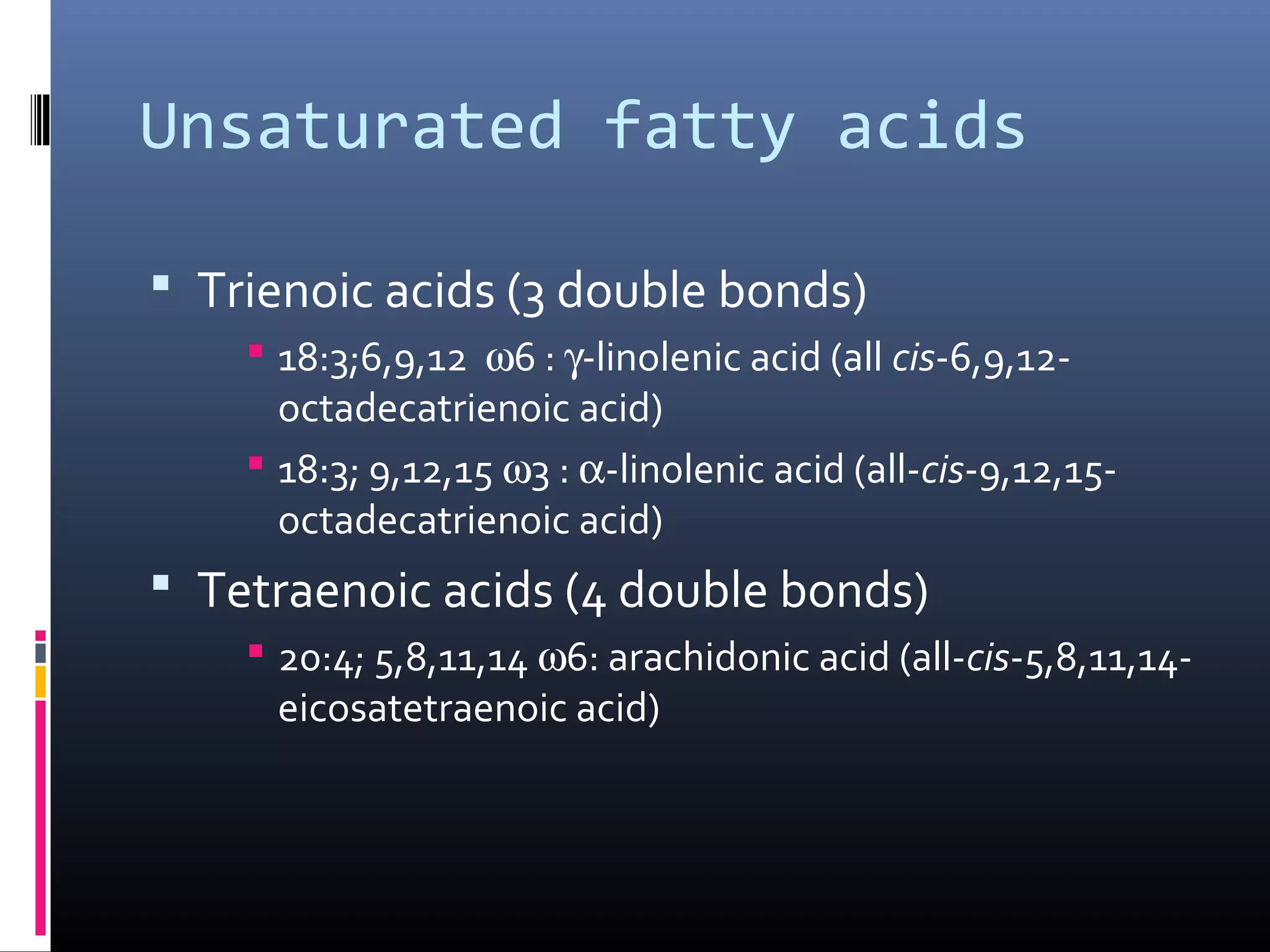 Unsaturated fatty acids
 Trienoic acids (3 double bonds)
 18:3;6,9,12 ω6 : γ-linolenic acid (all cis-6,9,12octadecatrienoic acid)
 18:3; 9,12,15 ω3 : α-linolenic acid (all-cis-9,12,15octadecatrienoic acid)

 Tetraenoic acids (4 double bonds)
 20:4; 5,8,11,14 ω6: arachidonic acid (all-cis-5,8,11,14eicosatetraenoic acid)

 