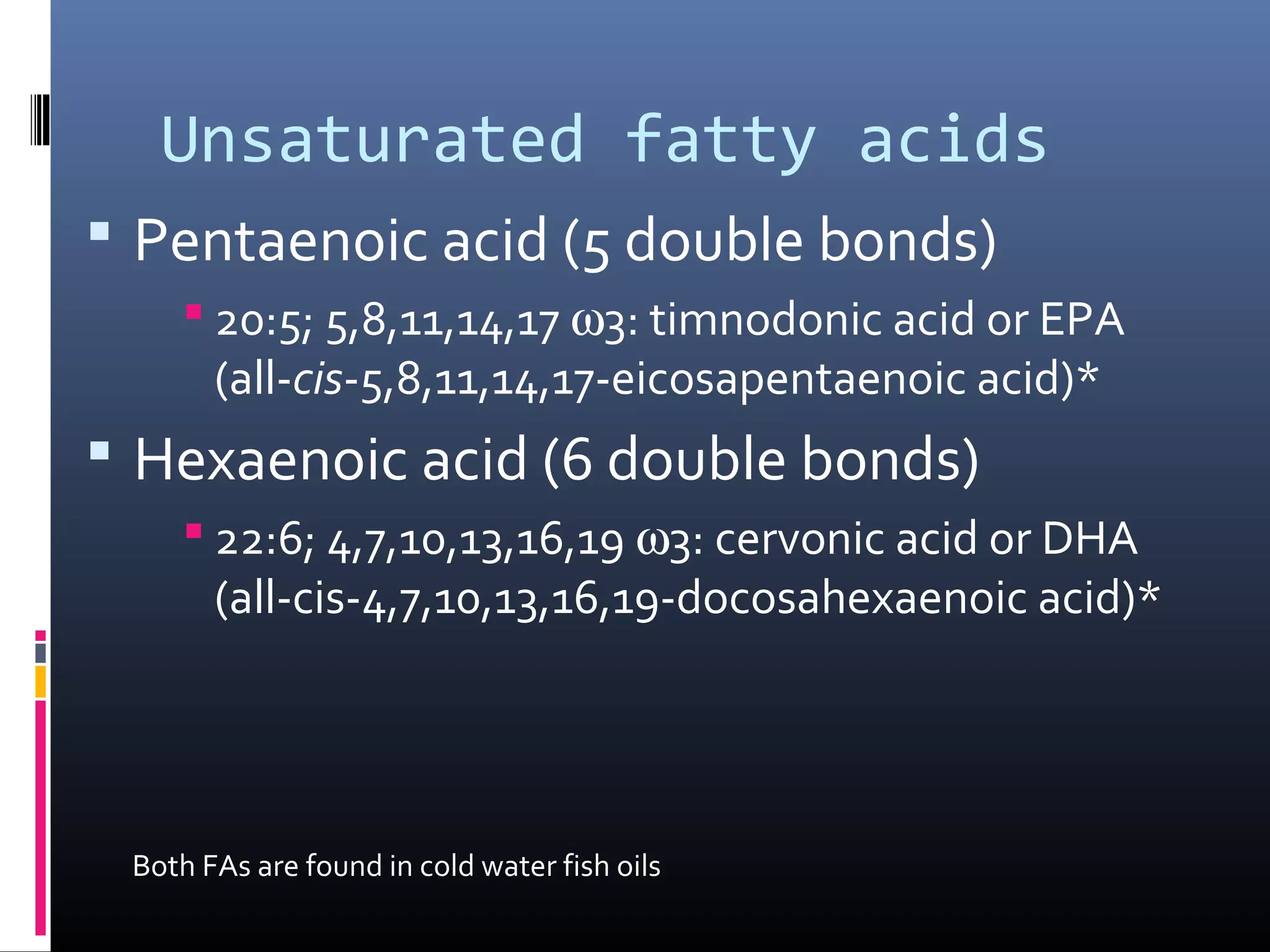 Unsaturated fatty acids
 Pentaenoic acid (5 double bonds)
 20:5; 5,8,11,14,17 ω3: timnodonic acid or EPA
(all-cis-5,8,11,14,17-eicosapentaenoic acid)*

 Hexaenoic acid (6 double bonds)
 22:6; 4,7,10,13,16,19 ω3: cervonic acid or DHA
(all-cis-4,7,10,13,16,19-docosahexaenoic acid)*

Both FAs are found in cold water fish oils

 