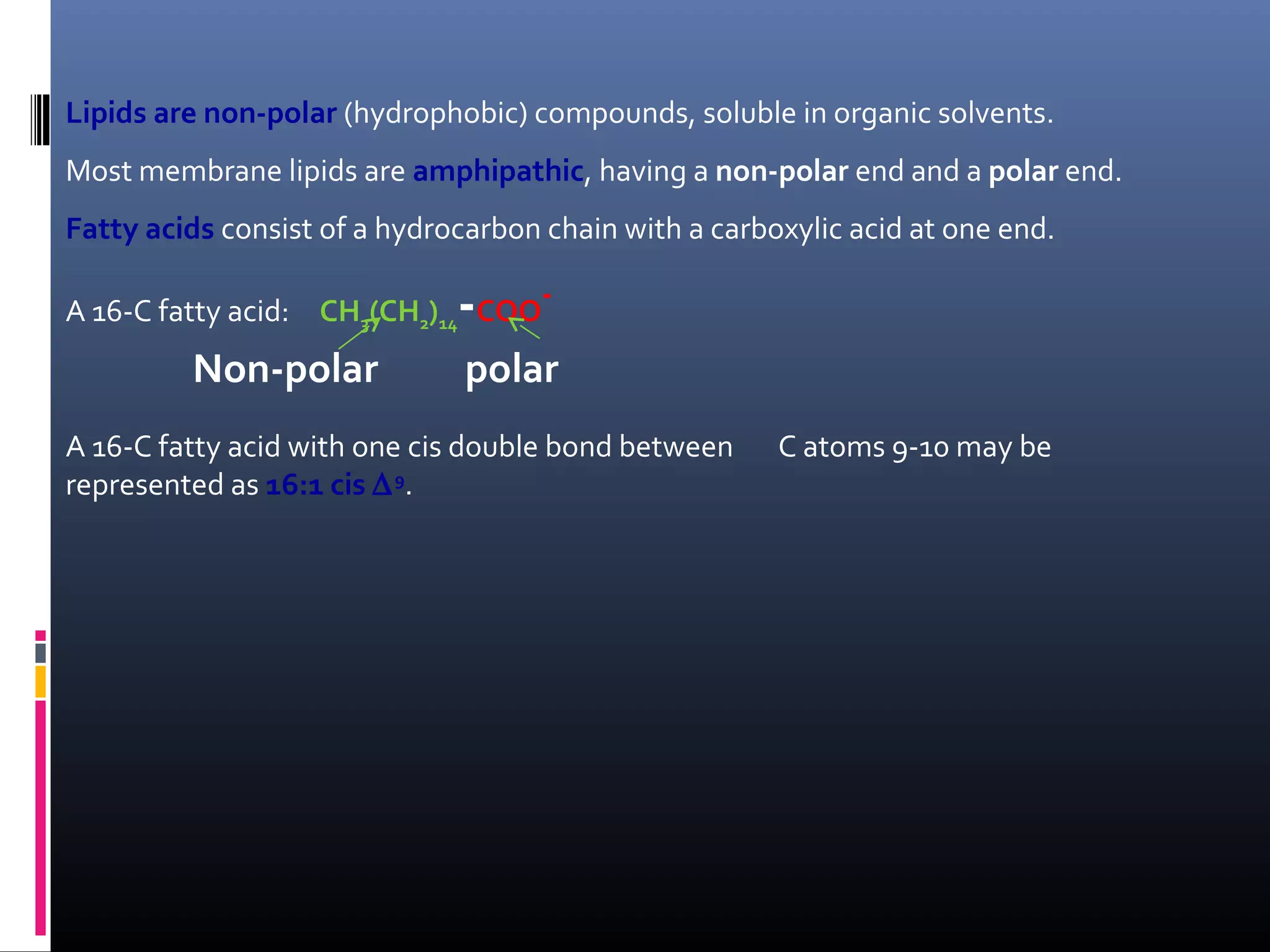 Lipids are non-polar (hydrophobic) compounds, soluble in organic solvents.
Most membrane lipids are amphipathic, having a non-polar end and a polar end.
Fatty acids consist of a hydrocarbon chain with a carboxylic acid at one end.

-

A 16-C fatty acid: CH3(CH2)14 COO

Non-polar

-

polar

A 16-C fatty acid with one cis double bond between
represented as 16:1 cis ∆ 9.

C atoms 9-10 may be

 