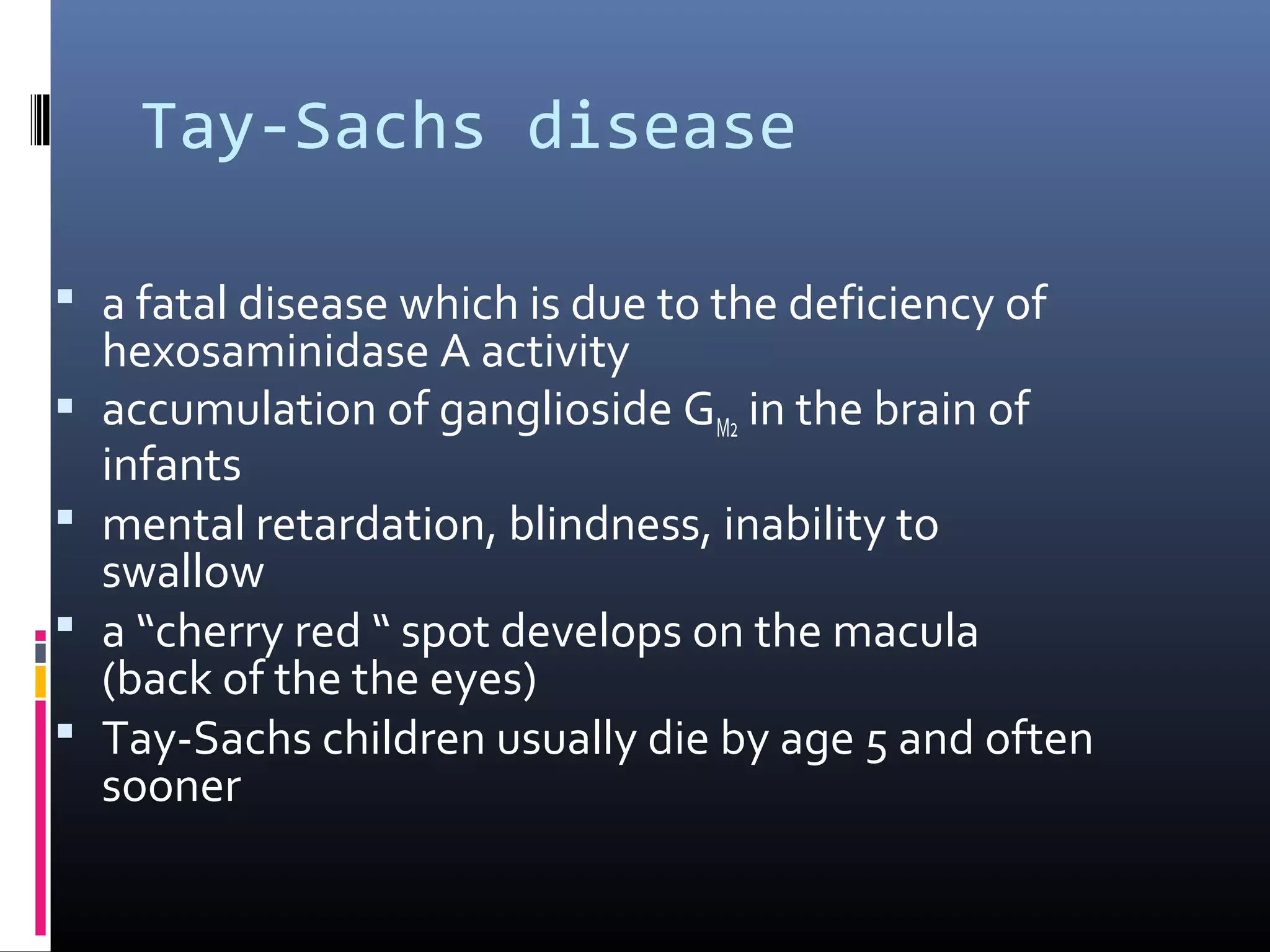 Tay-Sachs disease
 a fatal disease which is due to the deficiency of





hexosaminidase A activity
accumulation of ganglioside GM2 in the brain of
infants
mental retardation, blindness, inability to
swallow
a “cherry red “ spot develops on the macula
(back of the the eyes)
Tay-Sachs children usually die by age 5 and often
sooner

 
