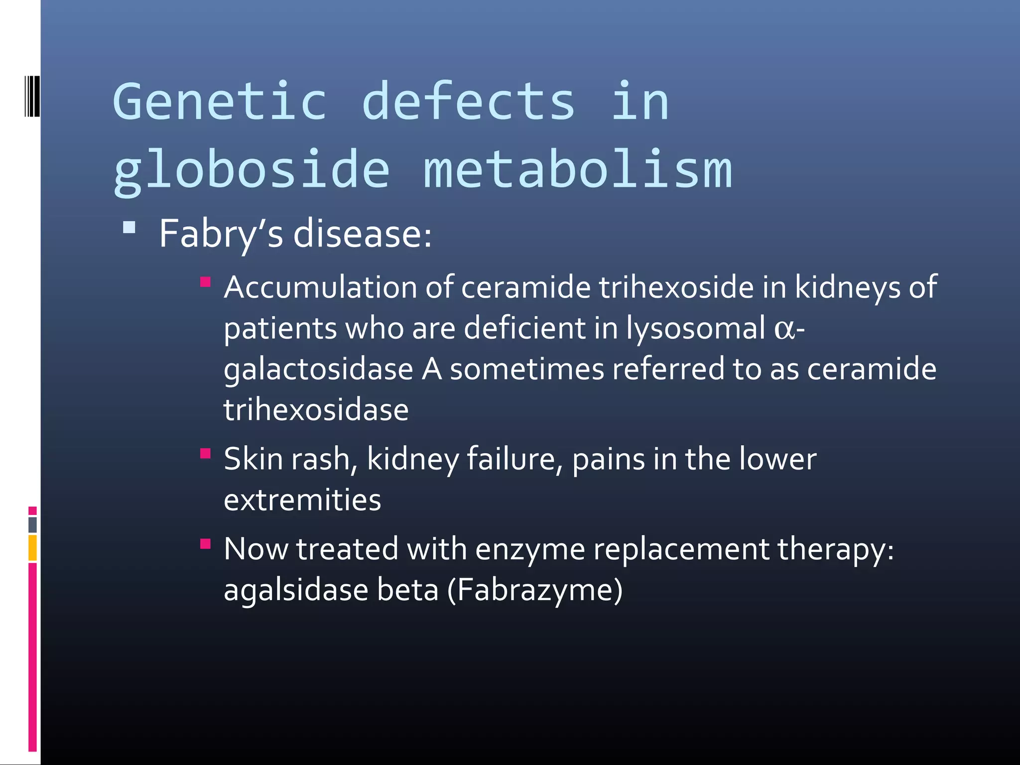 Genetic defects in
globoside metabolism
 Fabry’s disease:
 Accumulation of ceramide trihexoside in kidneys of
patients who are deficient in lysosomal αgalactosidase A sometimes referred to as ceramide
trihexosidase
 Skin rash, kidney failure, pains in the lower
extremities
 Now treated with enzyme replacement therapy:
agalsidase beta (Fabrazyme)

 