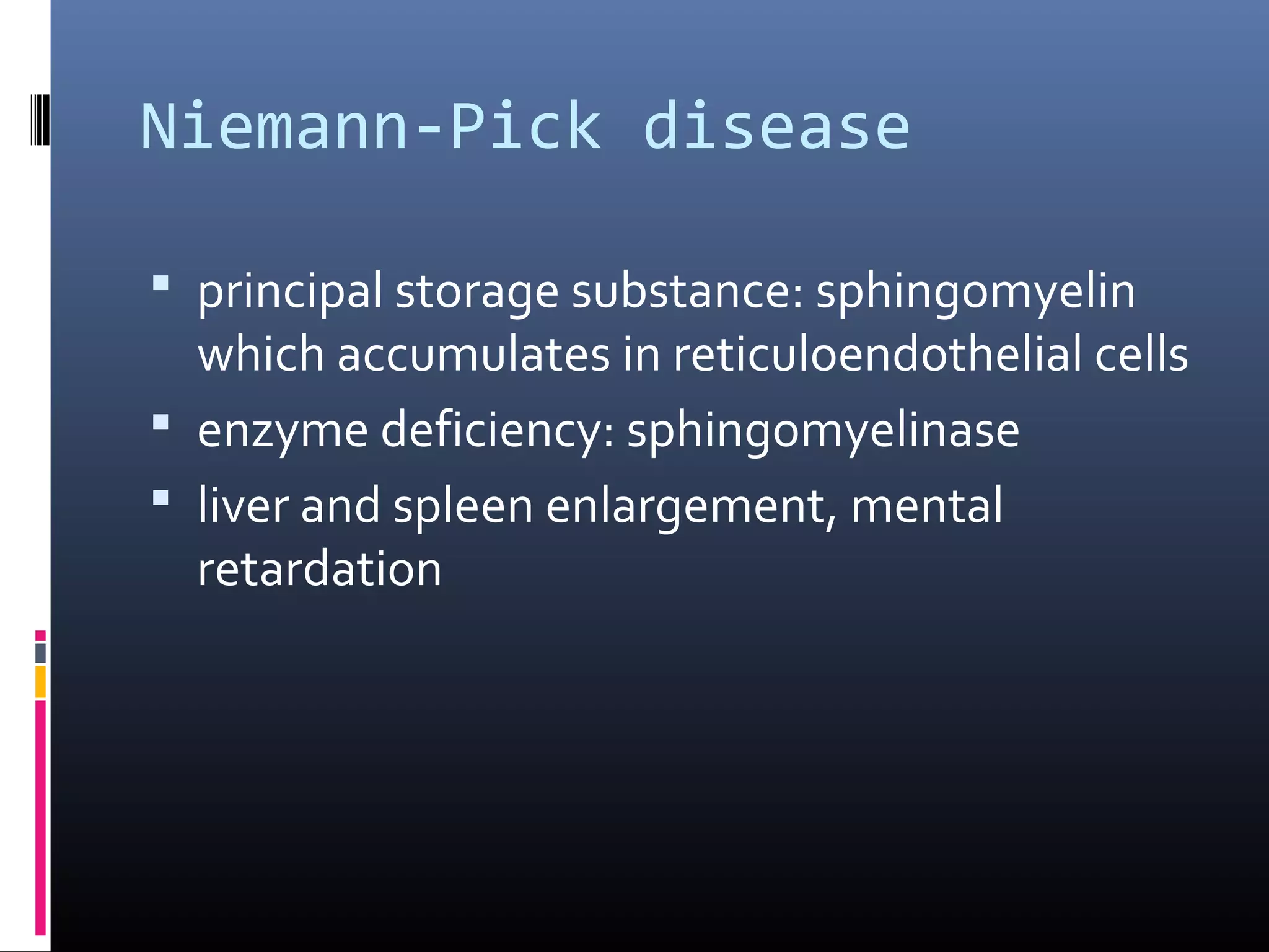 Niemann-Pick disease
 principal storage substance: sphingomyelin

which accumulates in reticuloendothelial cells
 enzyme deficiency: sphingomyelinase
 liver and spleen enlargement, mental
retardation

 