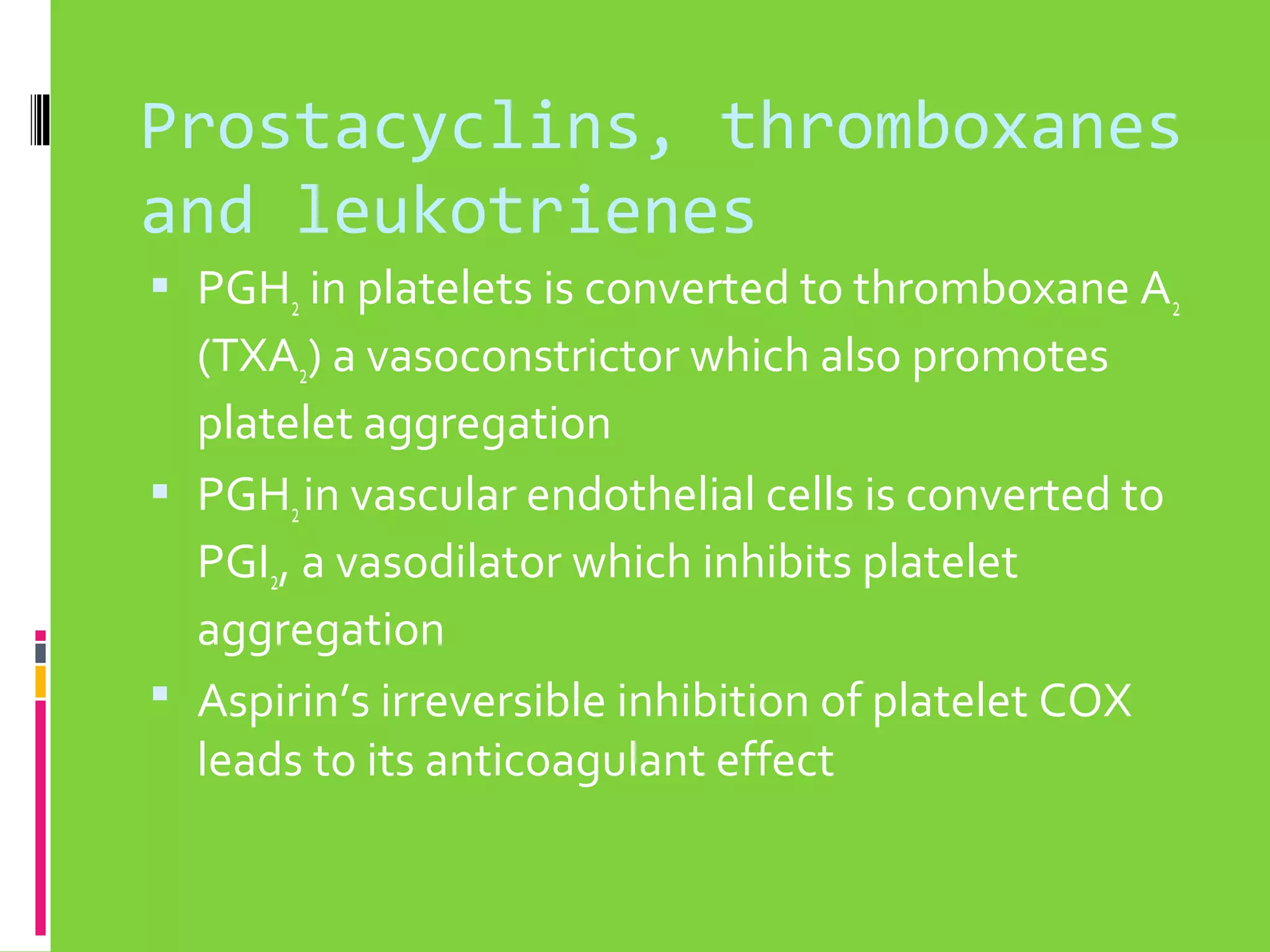 Prostacyclins, thromboxanes
and leukotrienes
 PGH2 in platelets is converted to thromboxane A2

(TXA2) a vasoconstrictor which also promotes
platelet aggregation
 PGH2 in vascular endothelial cells is converted to
PGI2, a vasodilator which inhibits platelet
aggregation
 Aspirin’s irreversible inhibition of platelet COX
leads to its anticoagulant effect

 