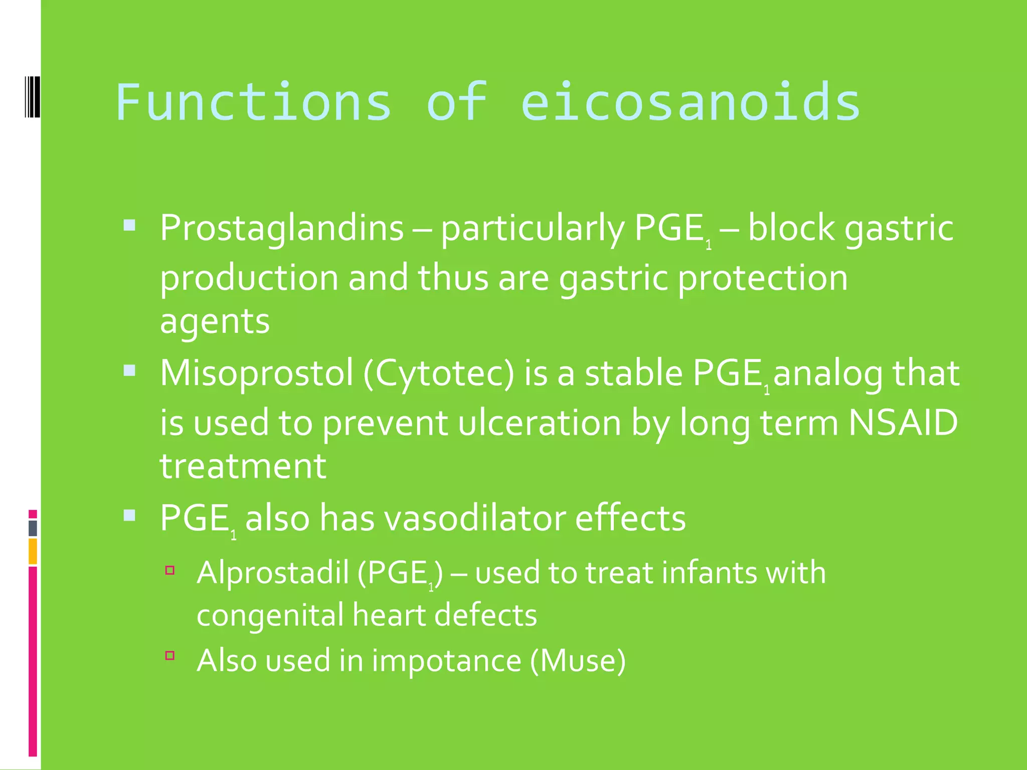 Functions of eicosanoids
 Prostaglandins – particularly PGE1 – block gastric

production and thus are gastric protection
agents
 Misoprostol (Cytotec) is a stable PGE1 analog that
is used to prevent ulceration by long term NSAID
treatment
 PGE1 also has vasodilator effects
 Alprostadil (PGE1) – used to treat infants with

congenital heart defects
 Also used in impotance (Muse)

 