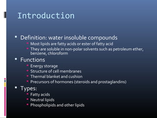 Introduction
 Definition: water insoluble compounds

 Most lipids are fatty acids or ester of fatty acid
 They are soluble in non-polar solvents such as petroleum ether,
benzene, chloroform

 Functions





Energy storage
Structure of cell membranes
Thermal blanket and cushion
Precursors of hormones (steroids and prostaglandins)

 Types:

 Fatty acids
 Neutral lipids
 Phospholipids and other lipids

 