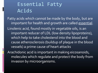 Essential Fatty
Acids
Fatty acids which cannot be made by the body, but are
important for health and growth are called essential.
Linolenic acid, found mostly in vegetable oils, is an
important reducer of LDL (low density lipoproteins),
which help to take cholesterol into the blood and
cause atherosclerosis (buildup of plaque in the blood
vessels) a prime cause of heart attacks
Arachidonic acid is important in making eicosanoids,
molecules which regulate and protect the body from
invasion by microorganisms.

 