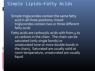 Simple Lipids—Fatty Acids
Simple triglycerides contain the same fatty
acid in all three positions; mixed
triglycerides contain two or three different
fatty acids
Fatty acids are carboxylic acids with from 4 to
20 carbons in the chain. The chain can be
saturated (only single bonds) or
unsaturated (one or more double bonds in
the chain), Saturated are usually solid at
room temperature, unsaturated are usually
liquid

 