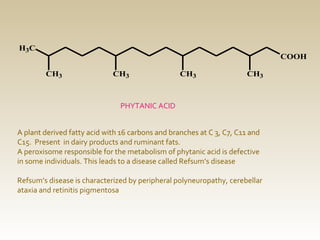H3C

COOH
CH3

CH3

CH3

CH3

PHYTANIC ACID
A plant derived fatty acid with 16 carbons and branches at C 3, C7, C11 and
C15. Present in dairy products and ruminant fats.
A peroxisome responsible for the metabolism of phytanic acid is defective
in some individuals. This leads to a disease called Refsum’s disease
Refsum’s disease is characterized by peripheral polyneuropathy, cerebellar
ataxia and retinitis pigmentosa

 