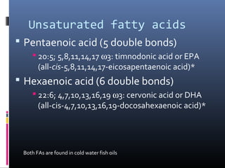 Unsaturated fatty acids
 Pentaenoic acid (5 double bonds)
 20:5; 5,8,11,14,17 ω3: timnodonic acid or EPA
(all-cis-5,8,11,14,17-eicosapentaenoic acid)*

 Hexaenoic acid (6 double bonds)
 22:6; 4,7,10,13,16,19 ω3: cervonic acid or DHA
(all-cis-4,7,10,13,16,19-docosahexaenoic acid)*

Both FAs are found in cold water fish oils

 