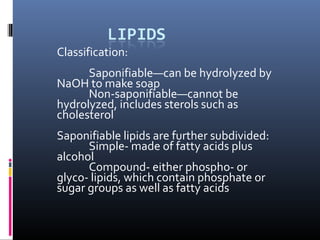 Classification:
Saponifiable—can be hydrolyzed by
NaOH to make soap
Non-saponifiable—cannot be
hydrolyzed, includes sterols such as
cholesterol
Saponifiable lipids are further subdivided:
Simple- made of fatty acids plus
alcohol
Compound- either phospho- or
glyco- lipids, which contain phosphate or
sugar groups as well as fatty acids

 