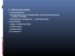 4. Membrane lipids
1) phospholipids
- phosphoglyceride: phosphatidyl serine (ethanolamine,
choline, inositol)
- sphingolipid: spingosine → sphingomyelin
2) glycolipids
- sugar-containing lipids
- cerebrosides
- gangliosides
3) cholesterol

 