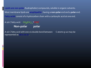Lipids are non-polar (hydrophobic) compounds, soluble in organic solvents.
Most membrane lipids are amphipathic, having a non-polar end and a polar end.
Fatty acids consist of a hydrocarbon chain with a carboxylic acid at one end.

-

A 16-C fatty acid: CH3(CH2)14 COO

Non-polar

-

polar

A 16-C fatty acid with one cis double bond between
represented as 16:1 cis ∆ 9.

C atoms 9-10 may be

 