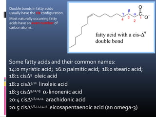 Double bonds in fatty acids
usually have the cis configuration.
Most naturally occurring fatty
acids have an even number of
carbon atoms.

γ
4

β
3

α
2

O
C
1

O−

fatty acid with a cis-∆9
double bond

Some fatty acids and their common names:
14:0 myristic acid; 16:0 palmitic acid; 18:0 stearic acid;
18:1 cis∆9 oleic acid
18:2 cis∆9,12 linoleic acid
18:3 cis∆9,12,15 α-linonenic acid
20:4 cis∆5,8,11,14 arachidonic acid
20:5 cis∆5,8,11,14,17 eicosapentaenoic acid (an omega-3)

 