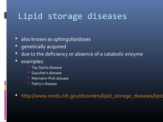 Lipid storage diseases





also known as sphingolipidoses
genetically acquired
due to the deficiency or absence of a catabolic enzyme
examples:





Tay Sachs disease
Gaucher’s disease
Niemann-Pick disease
Fabry’s disease

 http://www.ninds.nih.gov/disorders/lipid_storage_diseases/lipid

 