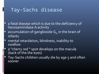 Tay-Sachs disease
 a fatal disease which is due to the deficiency of





hexosaminidase A activity
accumulation of ganglioside GM2 in the brain of
infants
mental retardation, blindness, inability to
swallow
a “cherry red “ spot develops on the macula
(back of the the eyes)
Tay-Sachs children usually die by age 5 and often
sooner

 