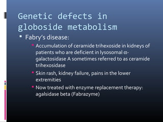 Genetic defects in
globoside metabolism
 Fabry’s disease:
 Accumulation of ceramide trihexoside in kidneys of
patients who are deficient in lysosomal αgalactosidase A sometimes referred to as ceramide
trihexosidase
 Skin rash, kidney failure, pains in the lower
extremities
 Now treated with enzyme replacement therapy:
agalsidase beta (Fabrazyme)

 