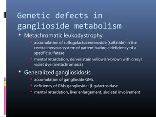 Genetic defects in
ganglioside metabolism
 Metachromatic leukodystrophy
 accumulation of sulfogalactocerebroside (sulfatide) in the
central nervous system of patient having a deficiency of a
specific sulfatase
 mental retardation, nerves stain yellowish-brown with cresyl
violet dye (metachromasia)

 Generalized gangliosidosis
 accumulation of ganglioside GM1
 deficiency of GM1 ganglioside: β-galactosidase
 mental retardation, liver enlargement, skeletal involvement

 