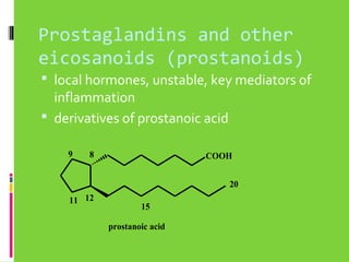 Prostaglandins and other
eicosanoids (prostanoids)
 local hormones, unstable, key mediators of

inflammation
 derivatives of prostanoic acid
9

8

COOH
20

11 12

15
prostanoic acid

 