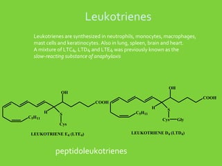 Leukotrienes
Leukotrienes are synthesized in neutrophils, monocytes, macrophages,
mast cells and keratinocytes. Also in lung, spleen, brain and heart.
A mixture of LTC4, LTD4 and LTE4 was previously known as the
slow-reacting substance of anaphylaxis

OH

OH

COOH

COOH
H
C5H11

H
S
Cys

LEUKOTRIENE E4 (LTE4)

peptidoleukotrienes

C5H11

S
Cys

Gly

LEUKOTRIENE D4 (LTD4)

 