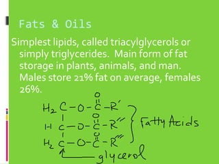 Fats & Oils
Simplest lipids, called triacylglycerols or
simply triglycerides. Main form of fat
storage in plants, animals, and man.
Males store 21% fat on average, females
26%.

 