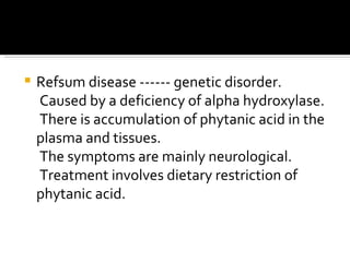 Refsum disease ------ genetic disorder.  Caused by a deficiency of alpha hydroxylase. There is accumulation of phytanic acid in the plasma and tissues. The symptoms are mainly neurological. Treatment involves dietary restriction of phytanic acid.  